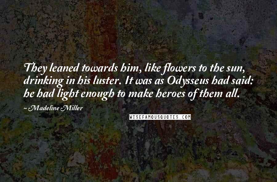 Madeline Miller Quotes: They leaned towards him, like flowers to the sun, drinking in his luster. It was as Odysseus had said: he had light enough to make heroes of them all.