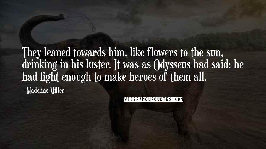 Madeline Miller Quotes: They leaned towards him, like flowers to the sun, drinking in his luster. It was as Odysseus had said: he had light enough to make heroes of them all.