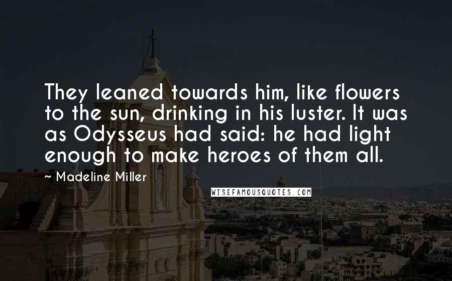 Madeline Miller Quotes: They leaned towards him, like flowers to the sun, drinking in his luster. It was as Odysseus had said: he had light enough to make heroes of them all.