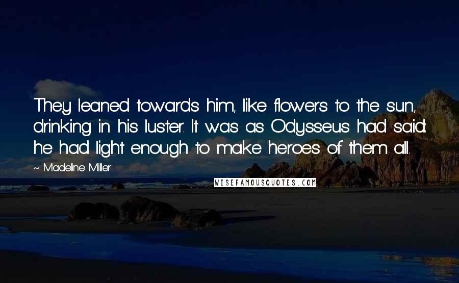 Madeline Miller Quotes: They leaned towards him, like flowers to the sun, drinking in his luster. It was as Odysseus had said: he had light enough to make heroes of them all.