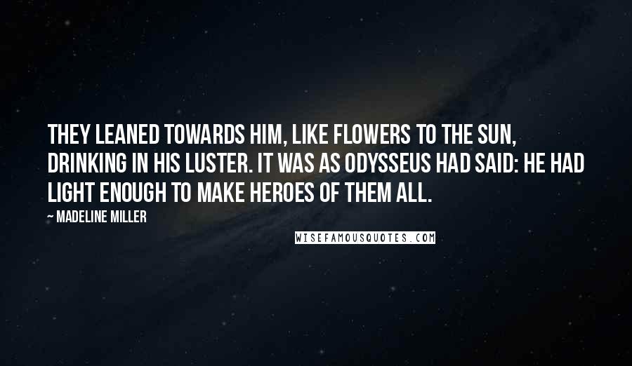 Madeline Miller Quotes: They leaned towards him, like flowers to the sun, drinking in his luster. It was as Odysseus had said: he had light enough to make heroes of them all.