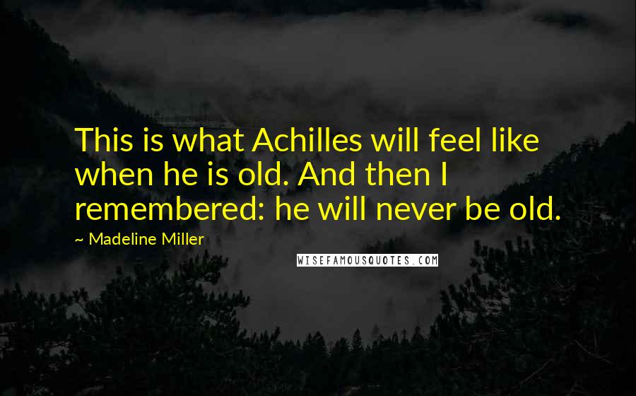 Madeline Miller Quotes: This is what Achilles will feel like when he is old. And then I remembered: he will never be old.