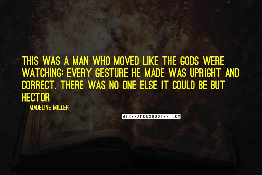 Madeline Miller Quotes: This was a man who moved like the gods were watching: every gesture he made was upright and correct. There was no one else it could be but Hector