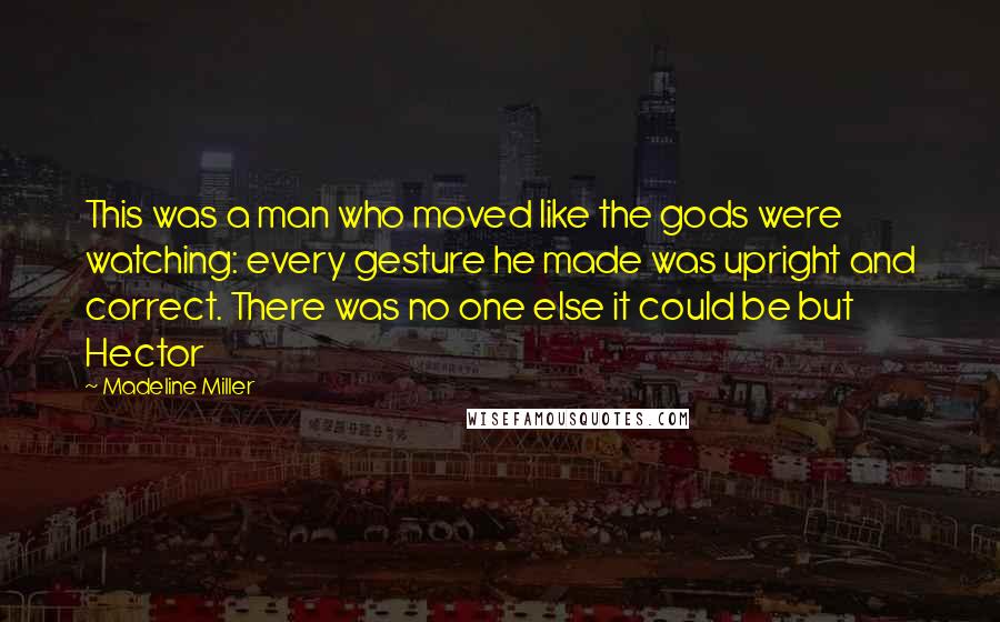 Madeline Miller Quotes: This was a man who moved like the gods were watching: every gesture he made was upright and correct. There was no one else it could be but Hector