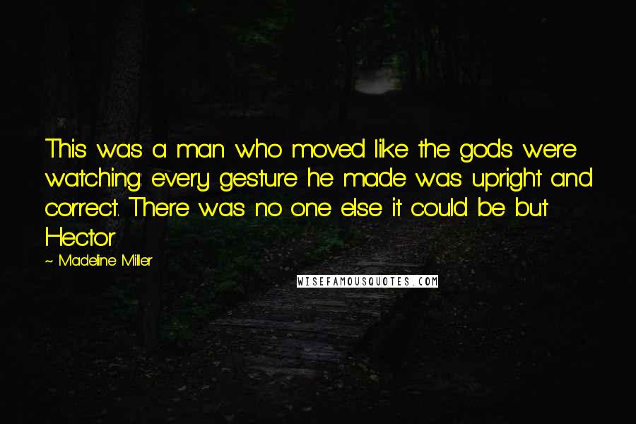 Madeline Miller Quotes: This was a man who moved like the gods were watching: every gesture he made was upright and correct. There was no one else it could be but Hector