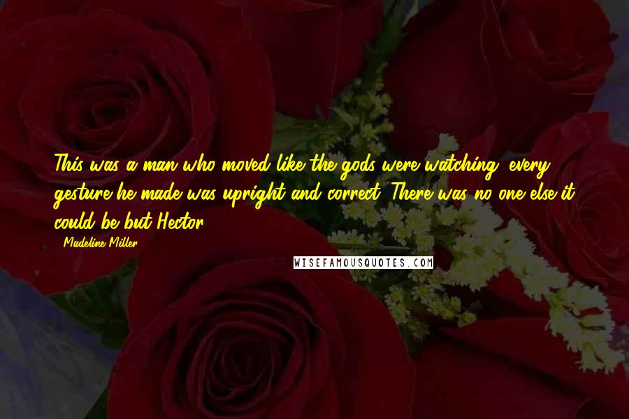 Madeline Miller Quotes: This was a man who moved like the gods were watching: every gesture he made was upright and correct. There was no one else it could be but Hector