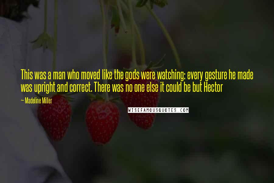 Madeline Miller Quotes: This was a man who moved like the gods were watching: every gesture he made was upright and correct. There was no one else it could be but Hector