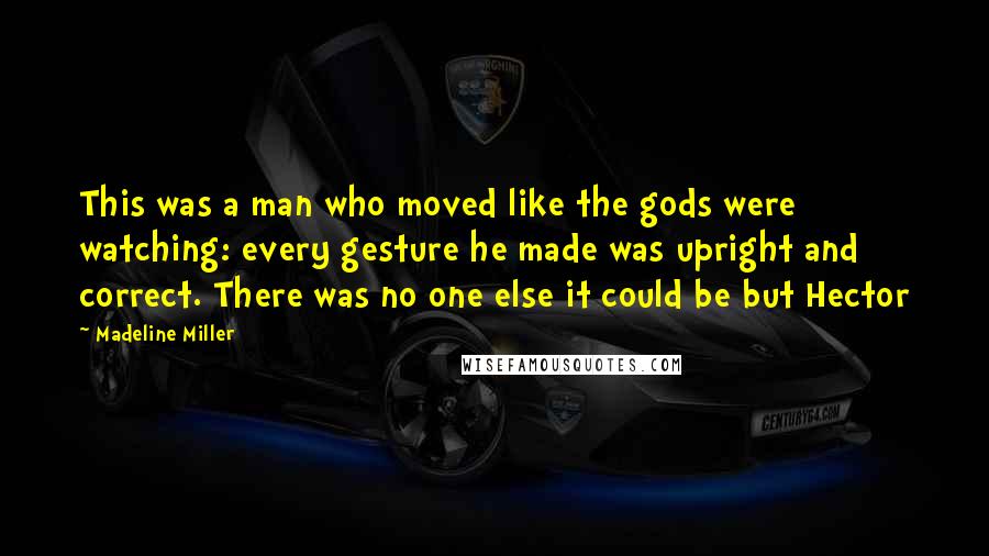 Madeline Miller Quotes: This was a man who moved like the gods were watching: every gesture he made was upright and correct. There was no one else it could be but Hector