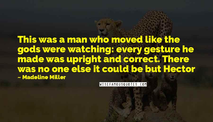 Madeline Miller Quotes: This was a man who moved like the gods were watching: every gesture he made was upright and correct. There was no one else it could be but Hector