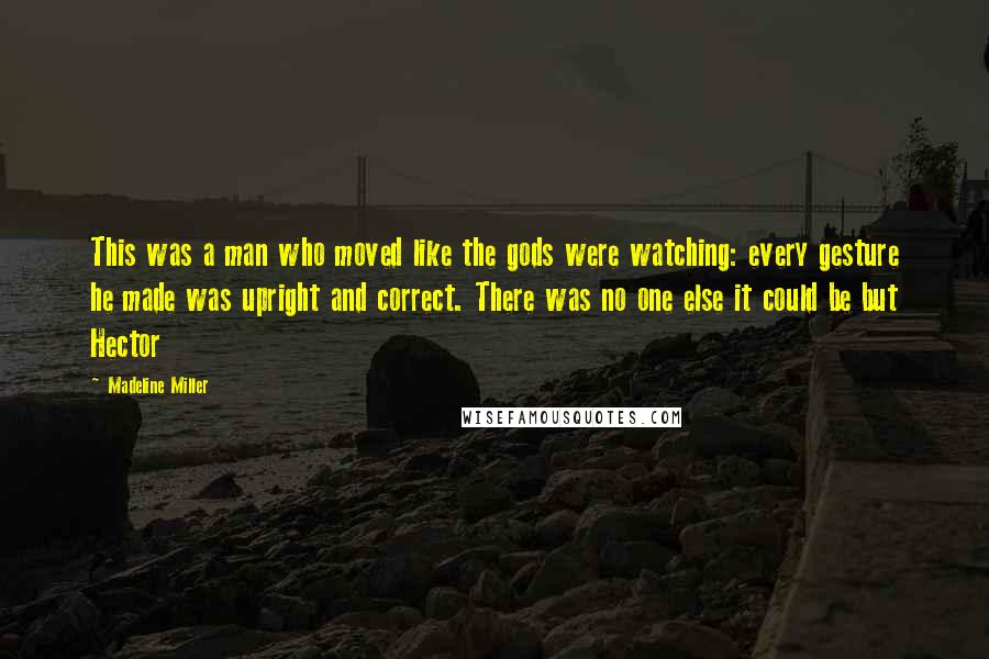 Madeline Miller Quotes: This was a man who moved like the gods were watching: every gesture he made was upright and correct. There was no one else it could be but Hector