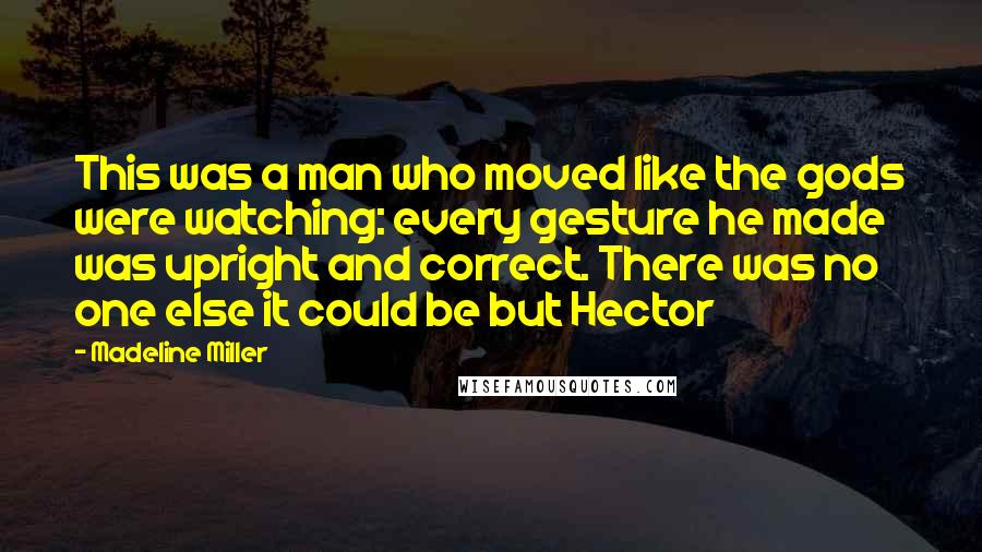 Madeline Miller Quotes: This was a man who moved like the gods were watching: every gesture he made was upright and correct. There was no one else it could be but Hector
