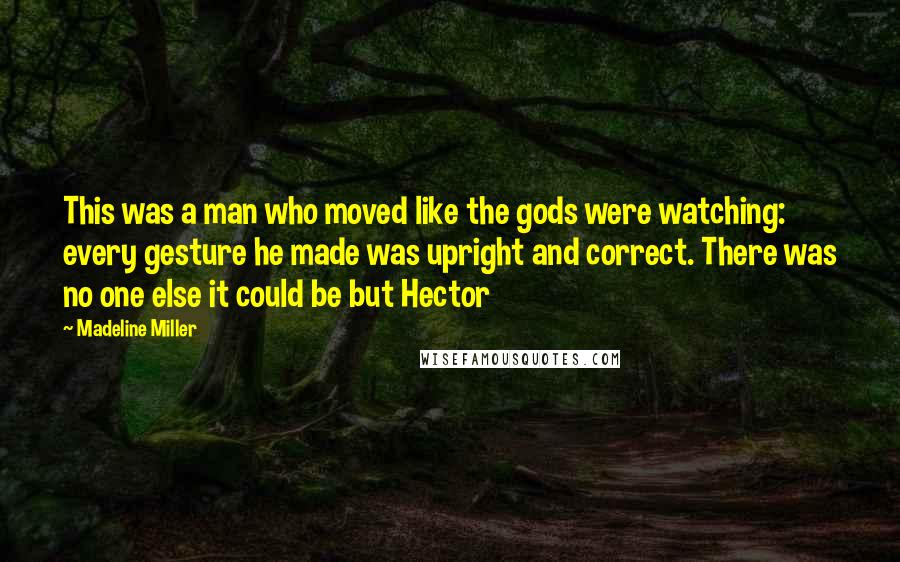 Madeline Miller Quotes: This was a man who moved like the gods were watching: every gesture he made was upright and correct. There was no one else it could be but Hector