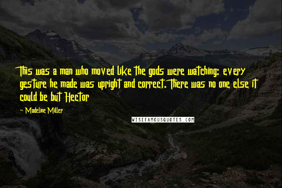 Madeline Miller Quotes: This was a man who moved like the gods were watching: every gesture he made was upright and correct. There was no one else it could be but Hector