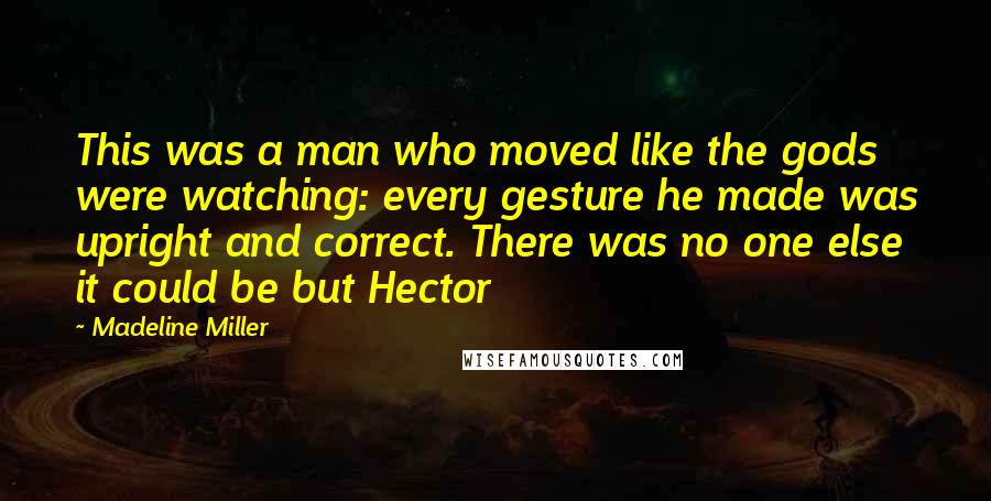 Madeline Miller Quotes: This was a man who moved like the gods were watching: every gesture he made was upright and correct. There was no one else it could be but Hector