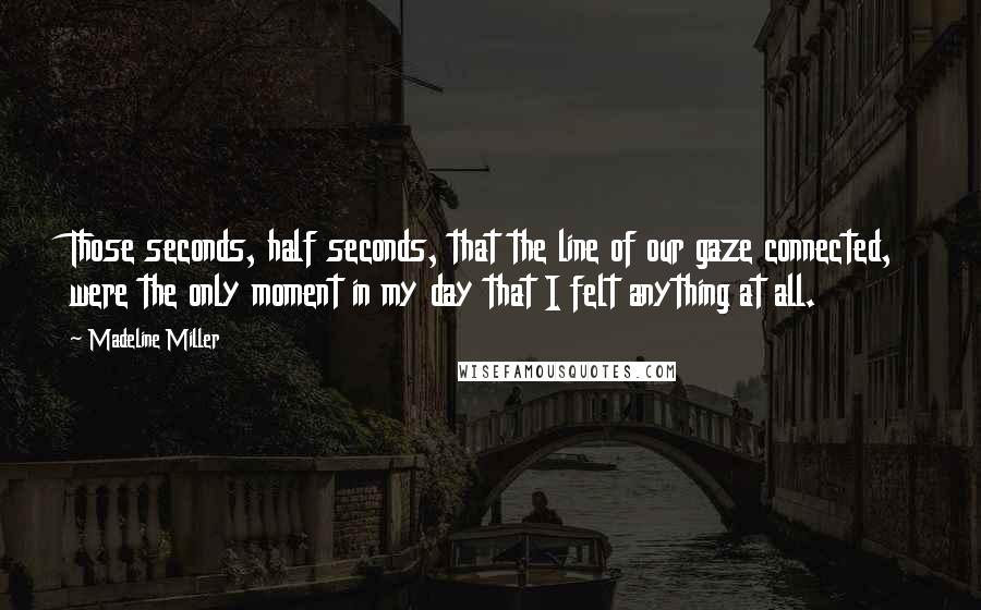 Madeline Miller Quotes: Those seconds, half seconds, that the line of our gaze connected, were the only moment in my day that I felt anything at all.