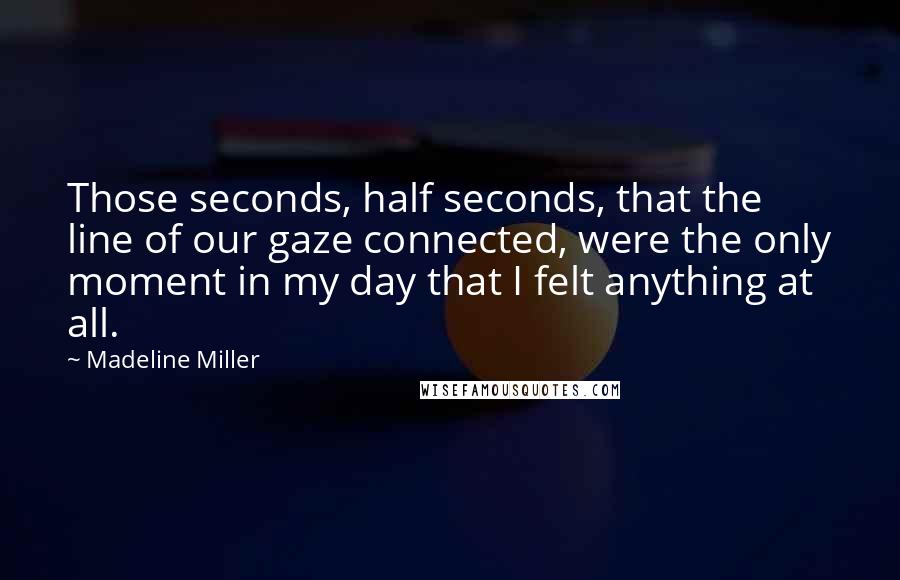 Madeline Miller Quotes: Those seconds, half seconds, that the line of our gaze connected, were the only moment in my day that I felt anything at all.