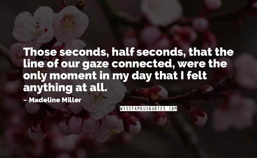 Madeline Miller Quotes: Those seconds, half seconds, that the line of our gaze connected, were the only moment in my day that I felt anything at all.