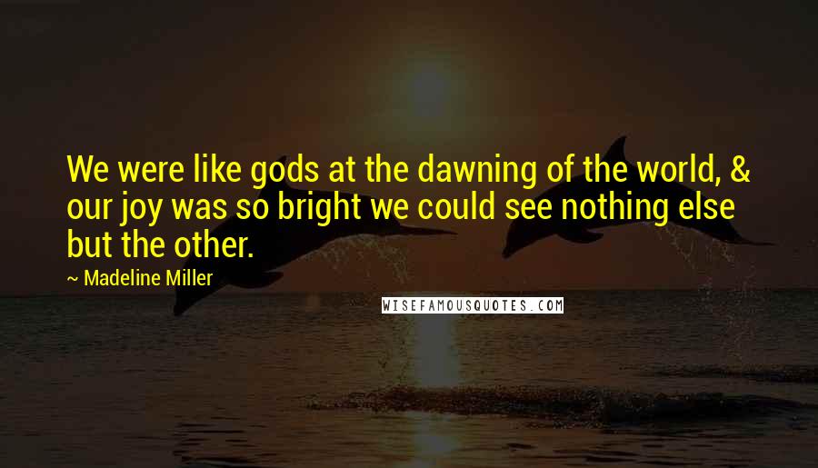 Madeline Miller Quotes: We were like gods at the dawning of the world, & our joy was so bright we could see nothing else but the other.