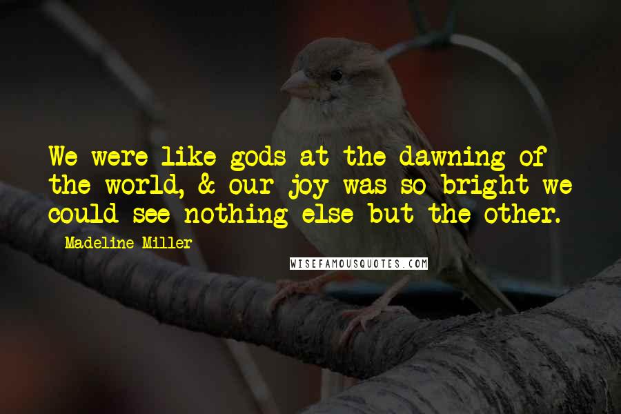 Madeline Miller Quotes: We were like gods at the dawning of the world, & our joy was so bright we could see nothing else but the other.