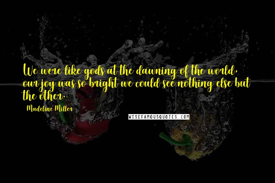 Madeline Miller Quotes: We were like gods at the dawning of the world, & our joy was so bright we could see nothing else but the other.