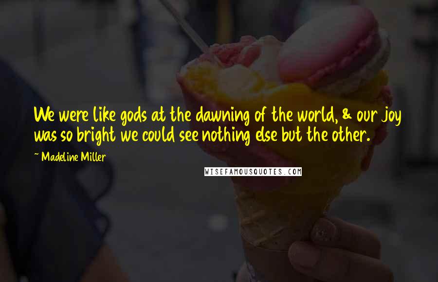 Madeline Miller Quotes: We were like gods at the dawning of the world, & our joy was so bright we could see nothing else but the other.