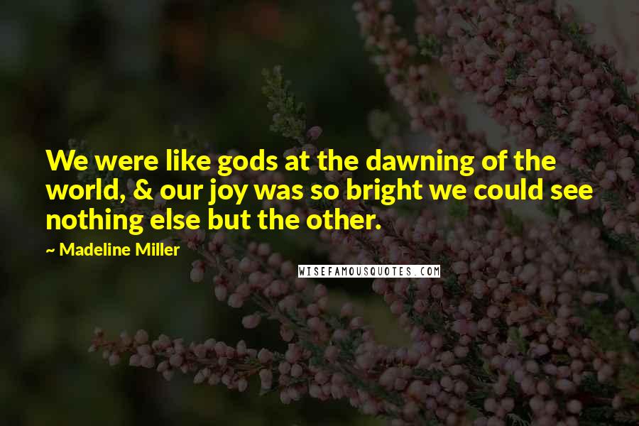 Madeline Miller Quotes: We were like gods at the dawning of the world, & our joy was so bright we could see nothing else but the other.