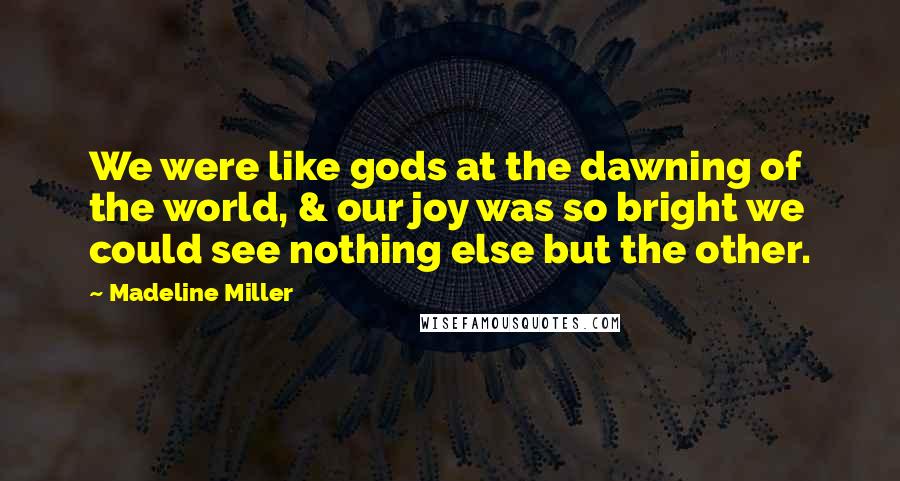 Madeline Miller Quotes: We were like gods at the dawning of the world, & our joy was so bright we could see nothing else but the other.