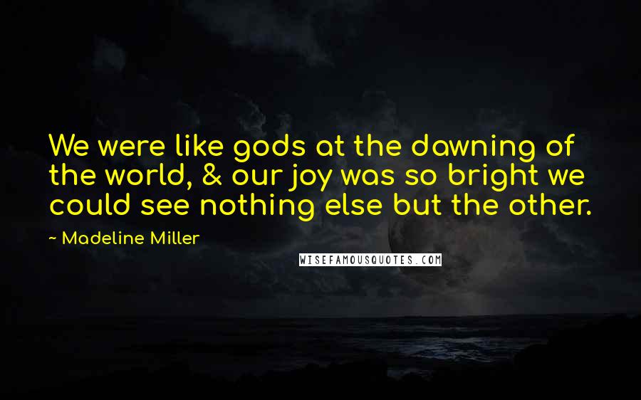 Madeline Miller Quotes: We were like gods at the dawning of the world, & our joy was so bright we could see nothing else but the other.
