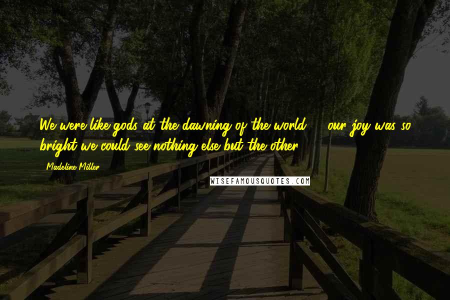 Madeline Miller Quotes: We were like gods at the dawning of the world, & our joy was so bright we could see nothing else but the other.