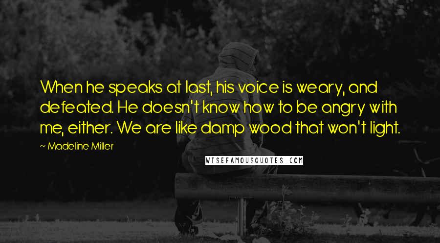 Madeline Miller Quotes: When he speaks at last, his voice is weary, and defeated. He doesn't know how to be angry with me, either. We are like damp wood that won't light.