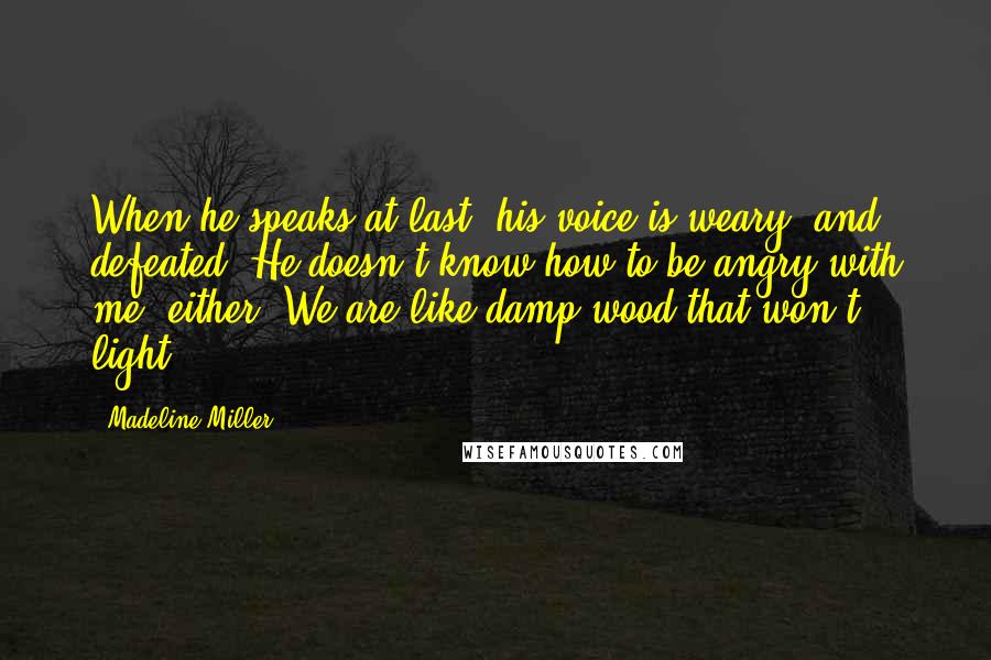Madeline Miller Quotes: When he speaks at last, his voice is weary, and defeated. He doesn't know how to be angry with me, either. We are like damp wood that won't light.