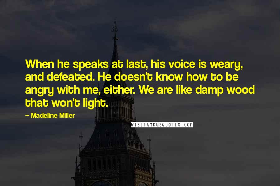 Madeline Miller Quotes: When he speaks at last, his voice is weary, and defeated. He doesn't know how to be angry with me, either. We are like damp wood that won't light.