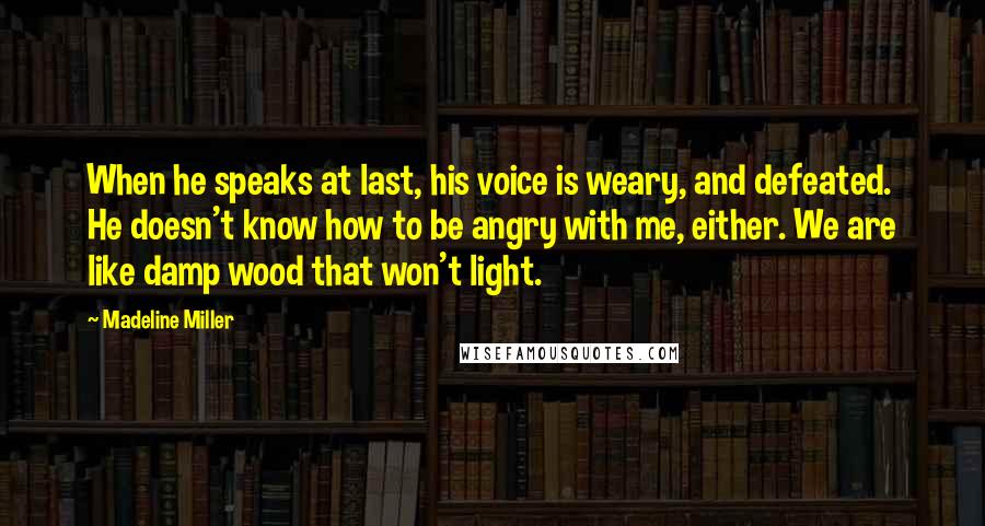 Madeline Miller Quotes: When he speaks at last, his voice is weary, and defeated. He doesn't know how to be angry with me, either. We are like damp wood that won't light.