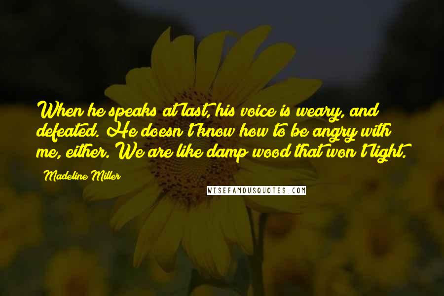 Madeline Miller Quotes: When he speaks at last, his voice is weary, and defeated. He doesn't know how to be angry with me, either. We are like damp wood that won't light.