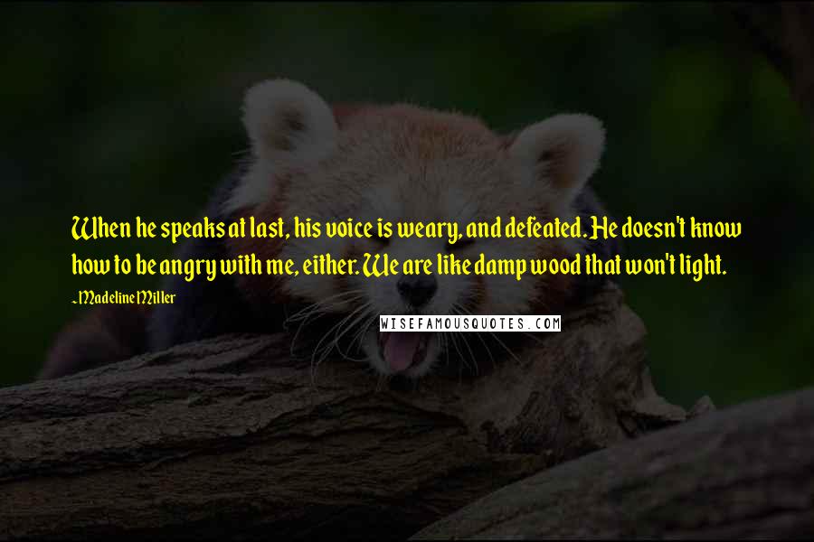 Madeline Miller Quotes: When he speaks at last, his voice is weary, and defeated. He doesn't know how to be angry with me, either. We are like damp wood that won't light.
