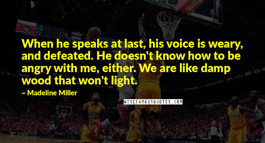 Madeline Miller Quotes: When he speaks at last, his voice is weary, and defeated. He doesn't know how to be angry with me, either. We are like damp wood that won't light.