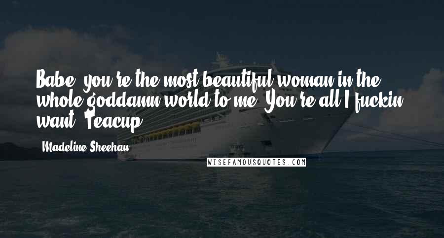 Madeline Sheehan Quotes: Babe, you're the most beautiful woman in the whole goddamn world to me. You're all I fuckin' want, Teacup.