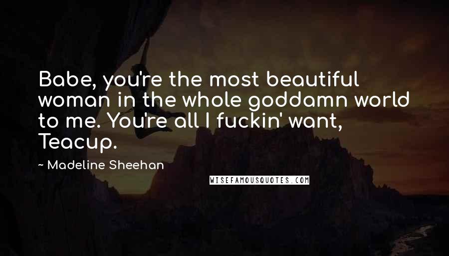 Madeline Sheehan Quotes: Babe, you're the most beautiful woman in the whole goddamn world to me. You're all I fuckin' want, Teacup.