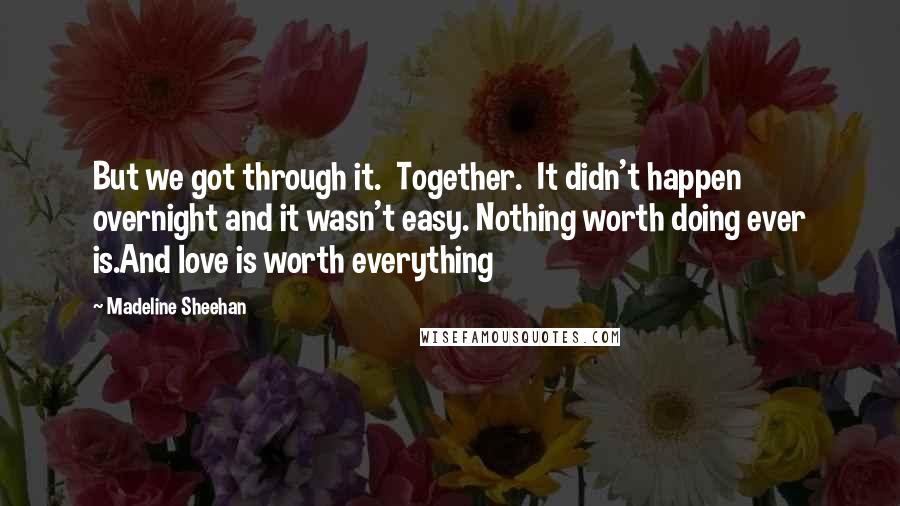 Madeline Sheehan Quotes: But we got through it. Together. It didn't happen overnight and it wasn't easy. Nothing worth doing ever is.And love is worth everything