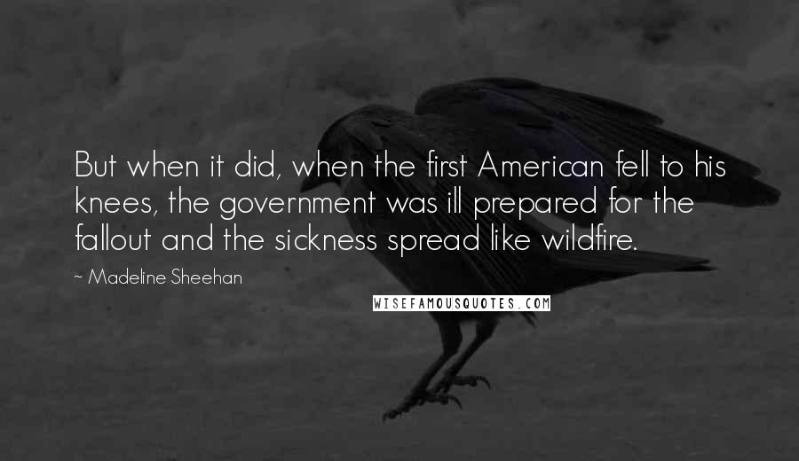 Madeline Sheehan Quotes: But when it did, when the first American fell to his knees, the government was ill prepared for the fallout and the sickness spread like wildfire.