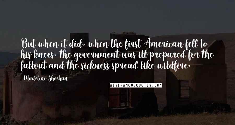 Madeline Sheehan Quotes: But when it did, when the first American fell to his knees, the government was ill prepared for the fallout and the sickness spread like wildfire.