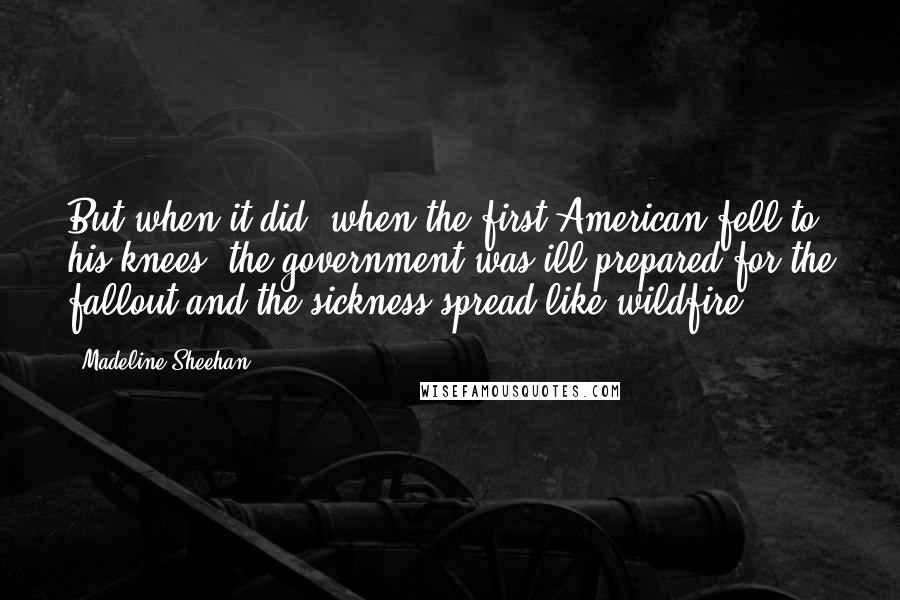Madeline Sheehan Quotes: But when it did, when the first American fell to his knees, the government was ill prepared for the fallout and the sickness spread like wildfire.
