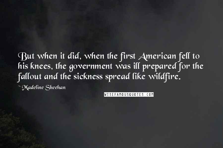 Madeline Sheehan Quotes: But when it did, when the first American fell to his knees, the government was ill prepared for the fallout and the sickness spread like wildfire.