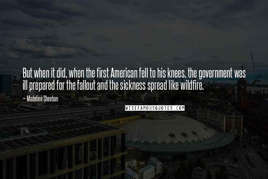 Madeline Sheehan Quotes: But when it did, when the first American fell to his knees, the government was ill prepared for the fallout and the sickness spread like wildfire.