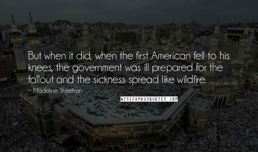 Madeline Sheehan Quotes: But when it did, when the first American fell to his knees, the government was ill prepared for the fallout and the sickness spread like wildfire.