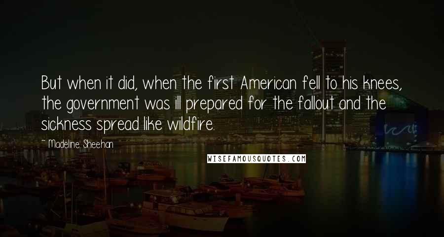 Madeline Sheehan Quotes: But when it did, when the first American fell to his knees, the government was ill prepared for the fallout and the sickness spread like wildfire.