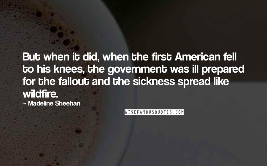 Madeline Sheehan Quotes: But when it did, when the first American fell to his knees, the government was ill prepared for the fallout and the sickness spread like wildfire.