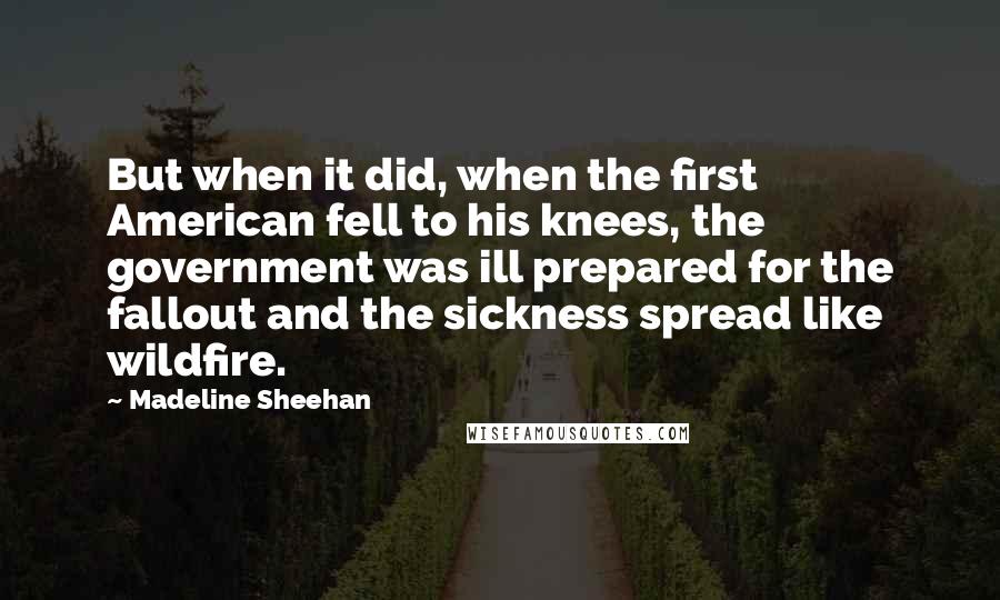 Madeline Sheehan Quotes: But when it did, when the first American fell to his knees, the government was ill prepared for the fallout and the sickness spread like wildfire.