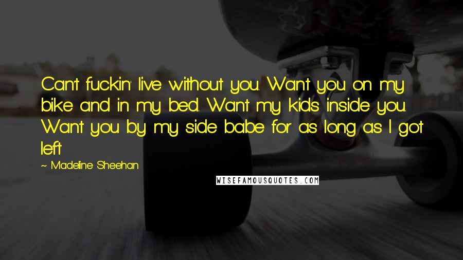 Madeline Sheehan Quotes: Can't fuckin' live without you. Want you on my bike and in my bed. Want my kids inside you. Want you by my side babe for as long as I got left