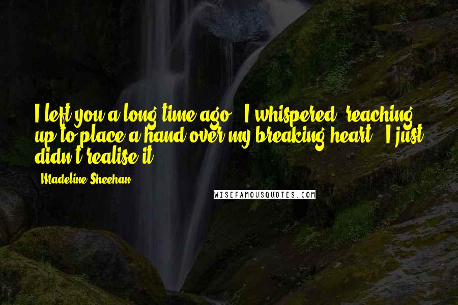 Madeline Sheehan Quotes: I left you a long time ago," I whispered, reaching up to place a hand over my breaking heart. "I just didn't realise it.